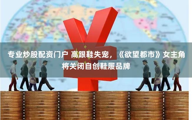 专业炒股配资门户 高跟鞋失宠，《欲望都市》女主角将关闭自创鞋履品牌