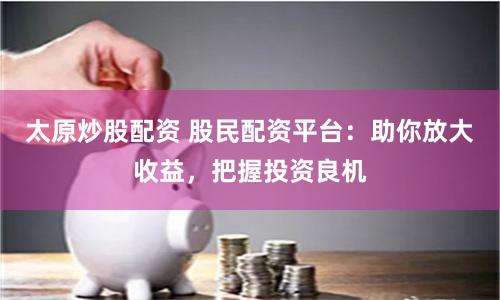 太原炒股配资 股民配资平台：助你放大收益，把握投资良机