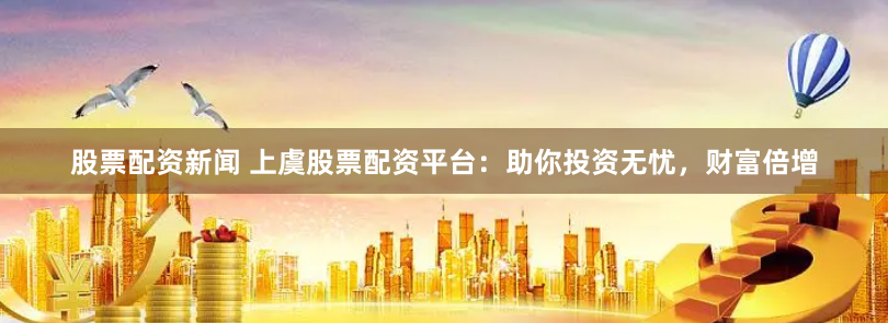 股票配资新闻 上虞股票配资平台：助你投资无忧，财富倍增