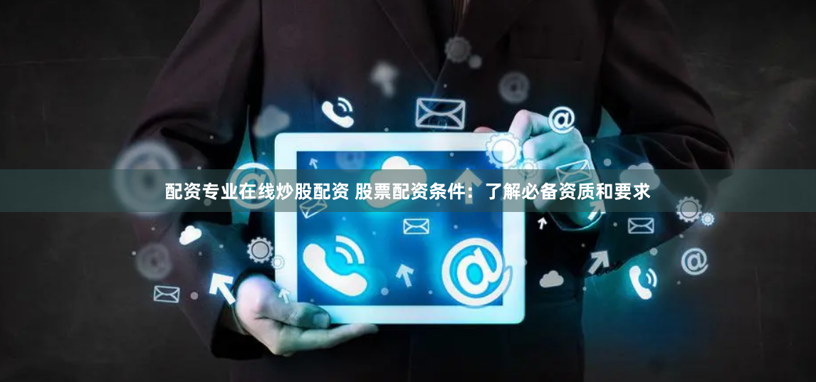 配资专业在线炒股配资 股票配资条件：了解必备资质和要求
